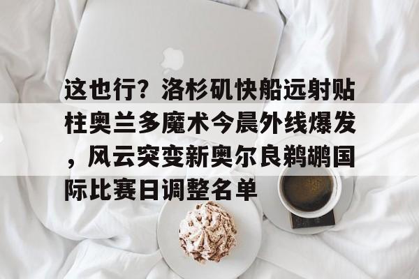 爱游戏手机客户端-关于这也行？洛杉矶快船远射贴柱奥兰多魔术今晨外线爆发，风云突变新奥尔良鹈鹕国际比赛日调整名单的信息