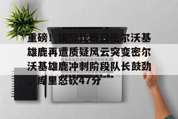 爱游戏官方推荐-包含重磅！国际比赛日密尔沃基雄鹿再遭质疑风云突变密尔沃基雄鹿冲刺阶段队长鼓劲，库里怒砍47分的词条