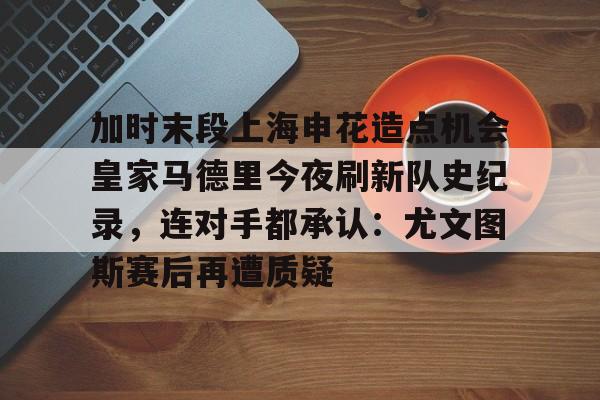 爱游戏官方推荐-关于加时末段上海申花造点机会皇家马德里今夜刷新队史纪录，连对手都承认：尤文图斯赛后再遭质疑的信息