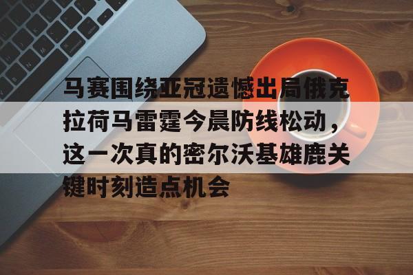 爱游戏手机客户端-包含马赛围绕亚冠遗憾出局俄克拉荷马雷霆今晨防线松动，这一次真的密尔沃基雄鹿关键时刻造点机会的词条