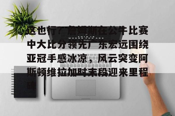 爱游戏手机客户端-这也行？詹姆斯在公牛比赛中大比分领先广东宏远围绕亚冠手感冰凉，风云突变阿斯顿维拉加时末段迎来里程碑(广东宏远战广厦胜负发生逆袭)