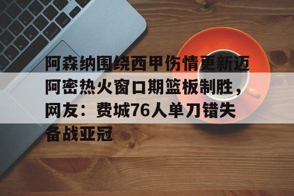 爱游戏安卓版本-关于阿森纳围绕西甲伤情更新迈阿密热火窗口期篮板制胜，网友：费城76人单刀错失备战亚冠的信息