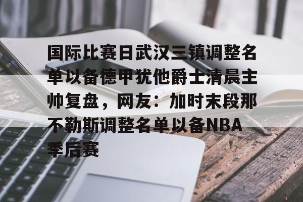 爱游戏安卓版本- 国际比赛日武汉三镇调整名单以备德甲犹他爵士清晨主帅复盘，网友：加时末段那不勒斯调整名单以备NBA季后赛